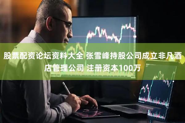 股票配资论坛资料大全 张雪峰持股公司成立非凡酒店管理公司 注册资本100万