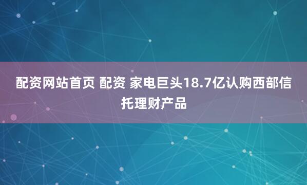 配资网站首页 配资 家电巨头18.7亿认购西部信托理财产品