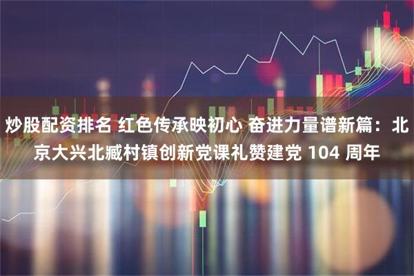 炒股配资排名 红色传承映初心 奋进力量谱新篇：北京大兴北臧村镇创新党课礼赞建党 104 周年