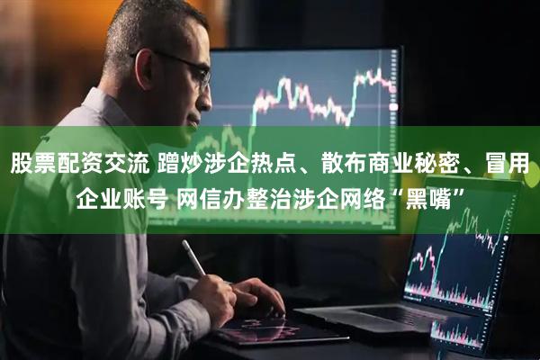 股票配资交流 蹭炒涉企热点、散布商业秘密、冒用企业账号 网信办整治涉企网络“黑嘴”