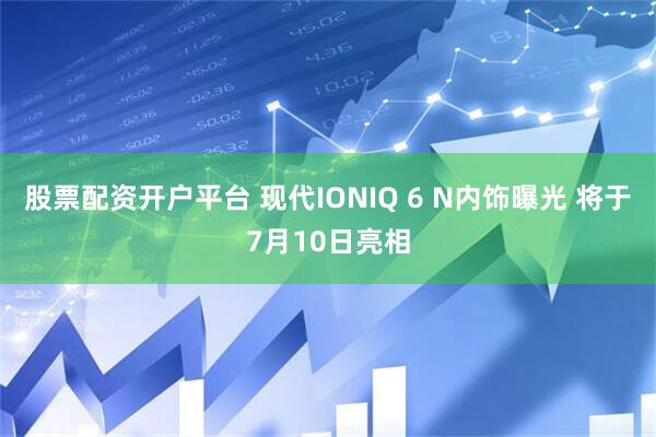 股票配资开户平台 现代IONIQ 6 N内饰曝光 将于7月10日亮相