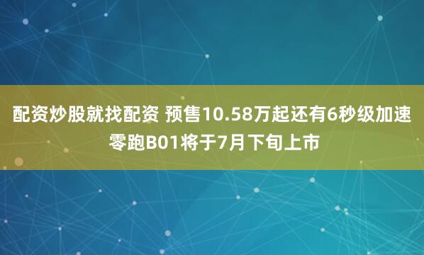 配资炒股就找配资 预售10.58万起还有6秒级加速 零跑B01将于7月下旬上市