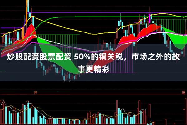 炒股配资股票配资 50%的铜关税，市场之外的故事更精彩