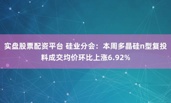 实盘股票配资平台 硅业分会：本周多晶硅n型复投料成交均价环比上涨6.92%