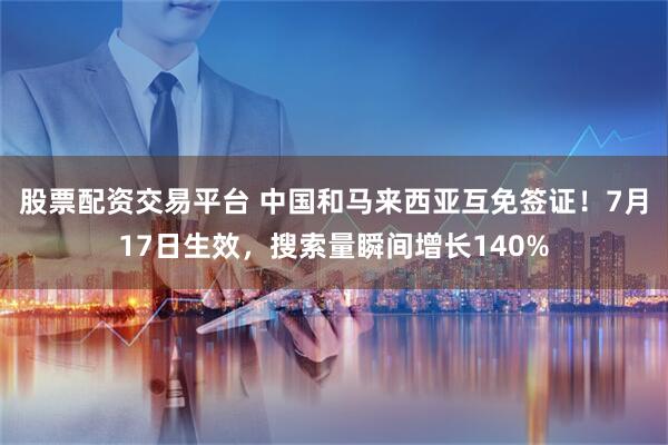 股票配资交易平台 中国和马来西亚互免签证！7月17日生效，搜索量瞬间增长140%