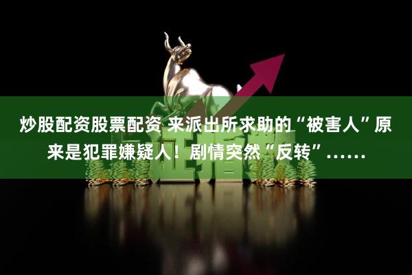炒股配资股票配资 来派出所求助的“被害人”原来是犯罪嫌疑人！剧情突然“反转”……