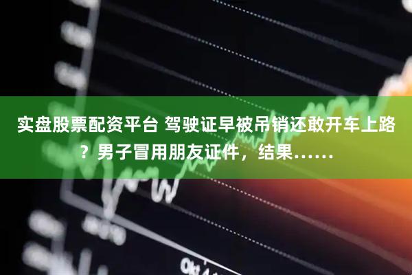实盘股票配资平台 驾驶证早被吊销还敢开车上路？男子冒用朋友证件，结果……