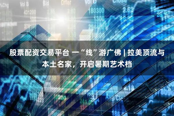 股票配资交易平台 一“线”游广佛 | 拉美顶流与本土名家，开启暑期艺术档