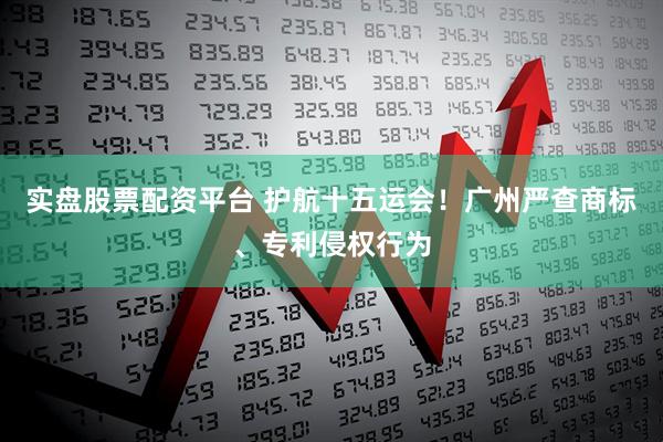 实盘股票配资平台 护航十五运会！广州严查商标、专利侵权行为