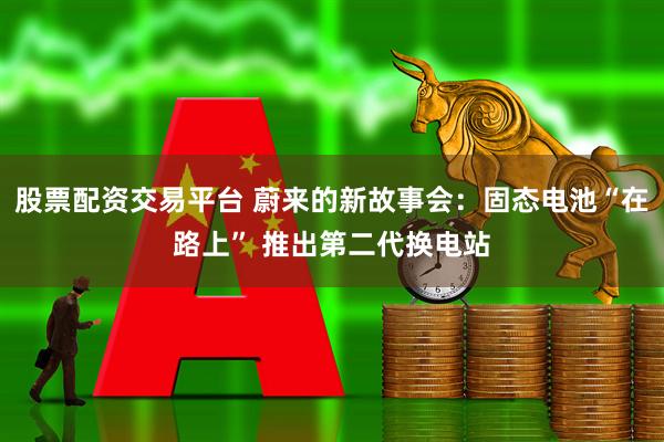 股票配资交易平台 蔚来的新故事会：固态电池“在路上” 推出第二代换电站