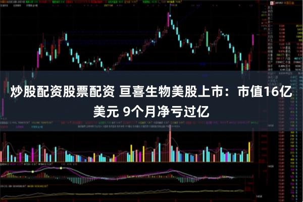 炒股配资股票配资 亘喜生物美股上市：市值16亿美元 9个月净亏过亿