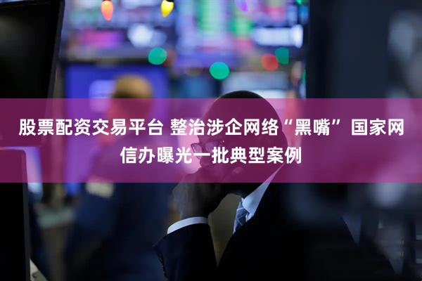 股票配资交易平台 整治涉企网络“黑嘴” 国家网信办曝光一批典型案例