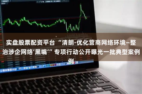 实盘股票配资平台 “清朗·优化营商网络环境—整治涉企网络‘黑嘴’”专项行动公开曝光一批典型案例