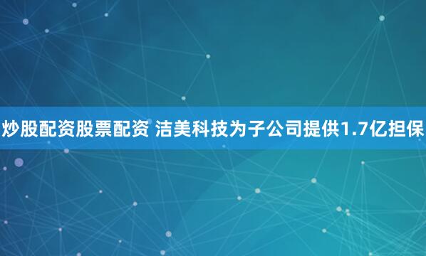 炒股配资股票配资 洁美科技为子公司提供1.7亿担保