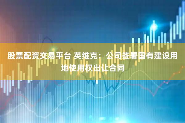 股票配资交易平台 英维克：公司签署国有建设用地使用权出让合同