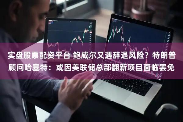 实盘股票配资平台 鲍威尔又遇辞退风险？特朗普顾问哈塞特：或因美联储总部翻新项目面临罢免