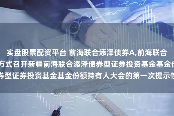 实盘股票配资平台 前海联合添泽债券A,前海联合添泽债券C: 关于以通讯方式召开新疆前海联合添泽债券型证券投资基金基金份额持有人大会的第一次提示性公告