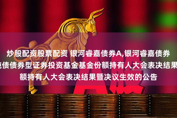 炒股配资股票配资 银河睿嘉债券A,银河睿嘉债券C: 关于银河睿嘉纯债债券型证券投资基金基金份额持有人大会表决结果暨决议生效的公告