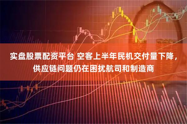 实盘股票配资平台 空客上半年民机交付量下降，供应链问题仍在困扰航司和制造商