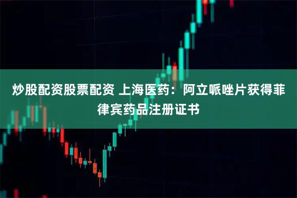 炒股配资股票配资 上海医药：阿立哌唑片获得菲律宾药品注册证书