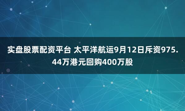 实盘股票配资平台 太平洋航运9月12日斥资975.44万港元回购400万股