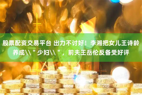股票配资交易平台 出力不讨好！李湘把女儿王诗龄养成\＂少妇\＂，前夫王岳伦反备受好评
