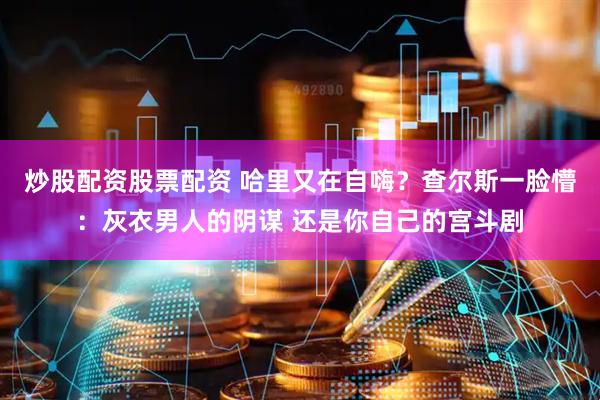 炒股配资股票配资 哈里又在自嗨？查尔斯一脸懵：灰衣男人的阴谋 还是你自己的宫斗剧