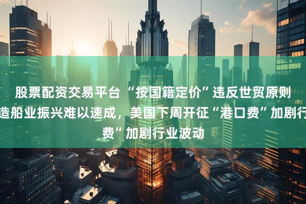 股票配资交易平台 “按国籍定价”违反世贸原则，美国造船业振兴难以速成，美国下周开征“港口费”加剧行业波动