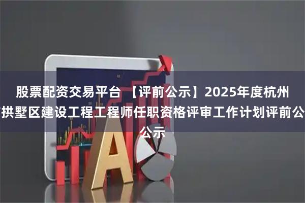 股票配资交易平台 【评前公示】2025年度杭州市拱墅区建设工程工程师任职资格评审工作计划评前公示