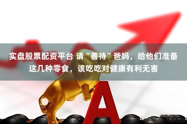 实盘股票配资平台 请“善待”爸妈,给他们准备这几种零食,该吃吃对健康有利无害