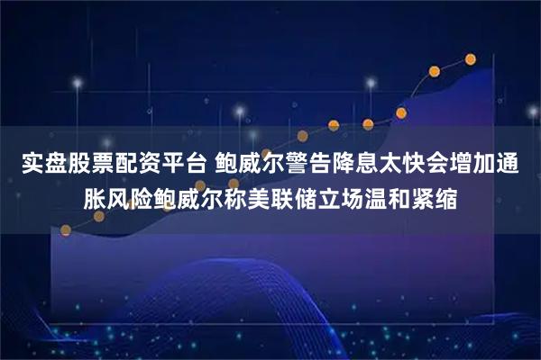 实盘股票配资平台 鲍威尔警告降息太快会增加通胀风险鲍威尔称美联储立场温和紧缩