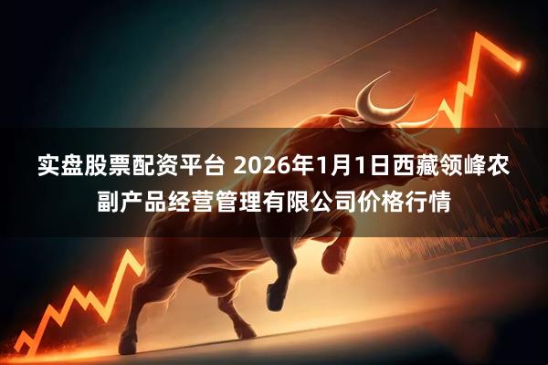 实盘股票配资平台 2026年1月1日西藏领峰农副产品经营管理有限公司价格行情