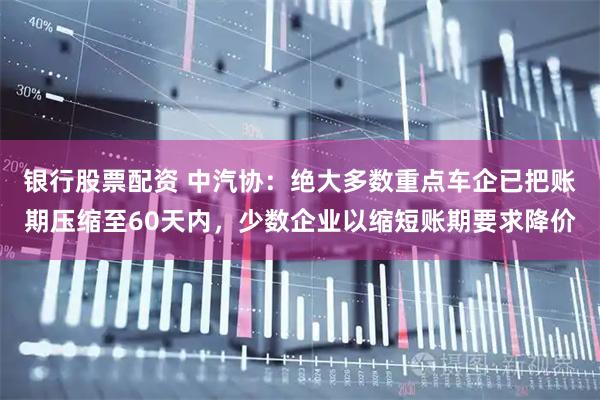 银行股票配资 中汽协：绝大多数重点车企已把账期压缩至60天内，少数企业以缩短账期要求降价
