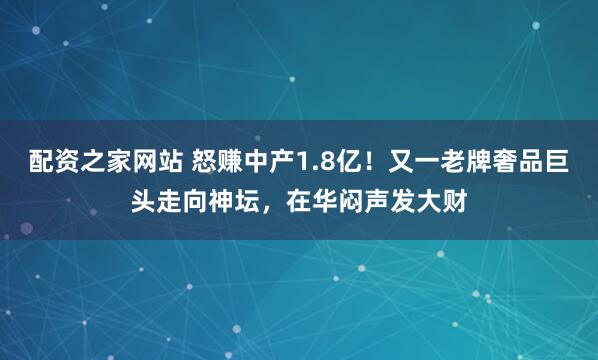 配资之家网站 怒赚中产1.8亿！又一老牌奢品巨头走向神坛，在华闷声发大财