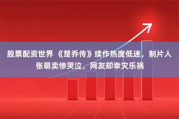 股票配资世界 《楚乔传》续作热度低迷，制片人张萌卖惨哭泣，网友却幸灾乐祸