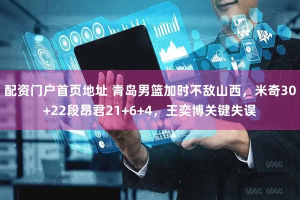配资门户首页地址 青岛男篮加时不敌山西，米奇30+22段昂君21+6+4，王奕博关键失误
