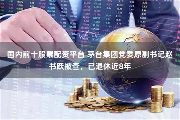 国内前十股票配资平台 茅台集团党委原副书记赵书跃被查，已退休近8年