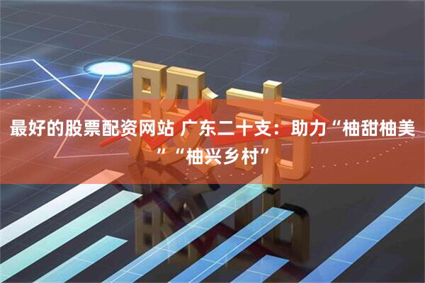最好的股票配资网站 广东二十支:助力“柚甜柚美”“柚兴乡村”